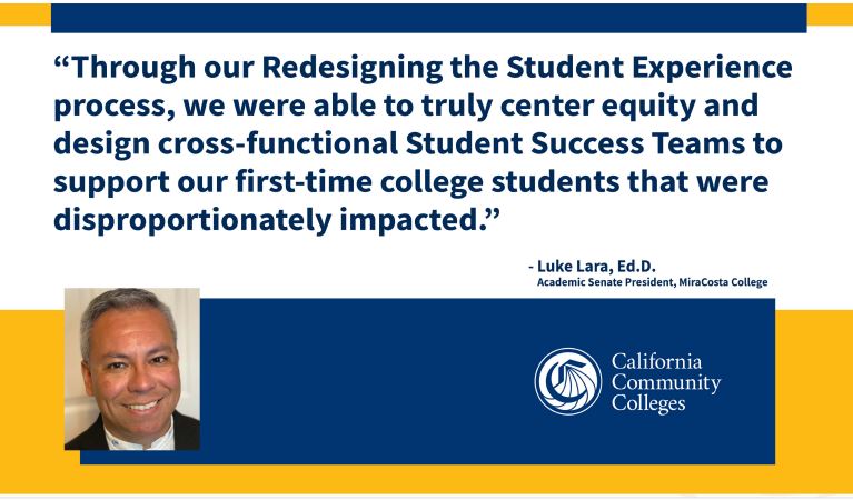 "Through our redesigning the Student Experience process, we were able to truly center equity and desing cross-functional Student Success Teams to support our first-time college students that were disproportionately impacted." -Luke Lara, Ed.D. Academic Senate President, MiraCosta College