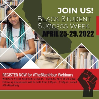 Join Us! Black Student Success Week. April 25-29, 2022.  Register Now for #TheBlackHour Webinars. Webinars will be held from 12:00 p.m. - 1:00 p.m. April 25-29, 2022. Follow up discussion will be held from 1:30 p.m. to 2:30 p.m. called #TheAfterParty 