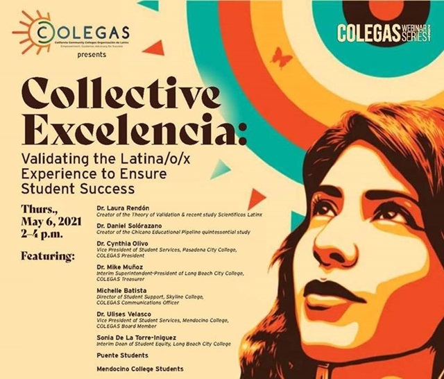 Collective Exelencia. Tune in and learn from the esteemed leading researchers in education as they discuss high impact practices that validate and culturally affirm our Latina/o/x students at the COLEGAS Latinx Student Success 2021 Webinar on Thursday, May 6 from 2:00 – 4:00 p.m.